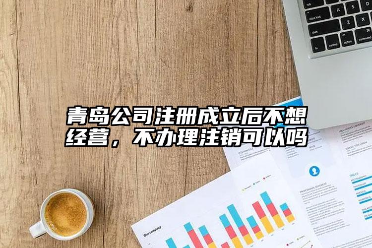 青島公司注冊成立后不想經營，不辦理注銷可以嗎