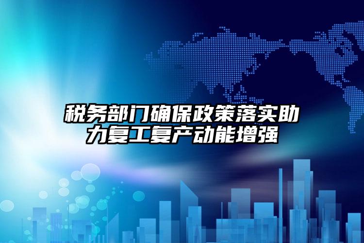 稅務部門確保政策落實助力復工復產動能增強