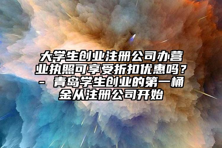 大學生創業注冊公司辦營業執照可享受折扣優惠嗎？- 青島學生創業的第一桶金從注冊公司開始