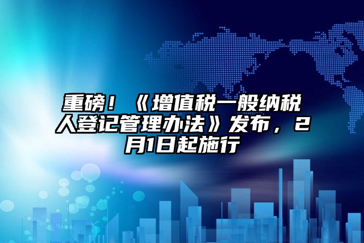 重磅！《增值稅一般納稅人登記管理辦法》發布，2月1日起施行