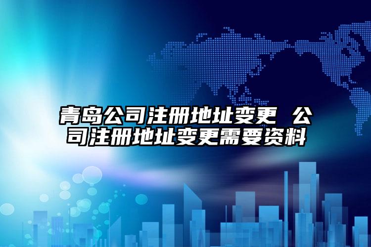 青島公司注冊地址變更 公司注冊地址變更需要資料