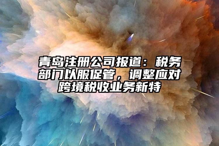 青島注冊公司報道：稅務部門以服促管，調整應對跨境稅收業務新特