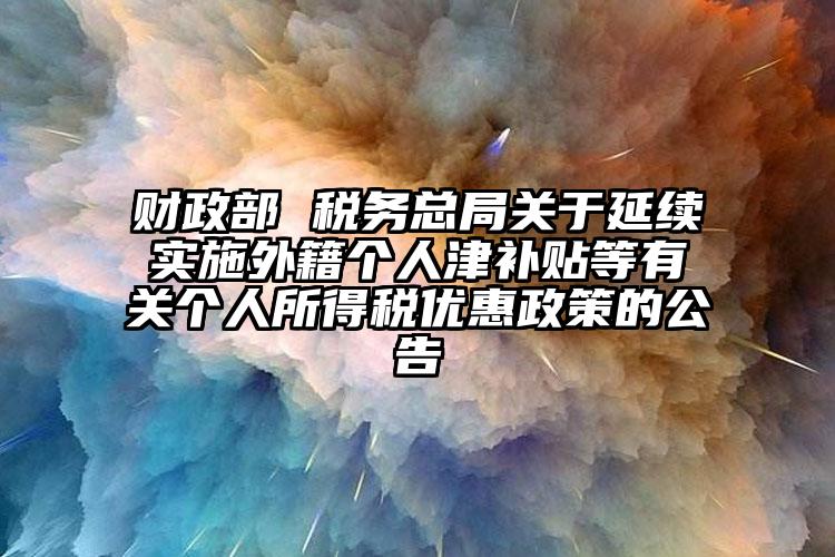 財政部 稅務總局關于延續實施外籍個人津補貼等有關個人所得稅優惠政策的公告