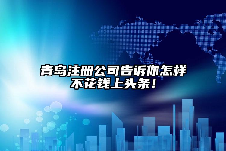 青島注冊公司告訴你怎樣不花錢上頭條！