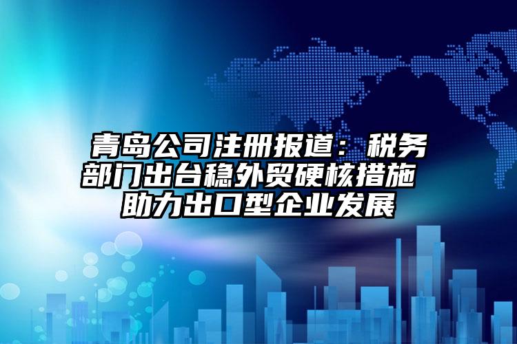 青島公司注冊報道：稅務部門出臺穩外貿硬核措施 助力出口型企業發展