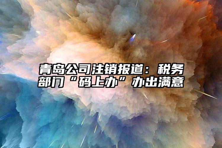 青島公司注銷報道：稅務部門“碼上辦”辦出滿意