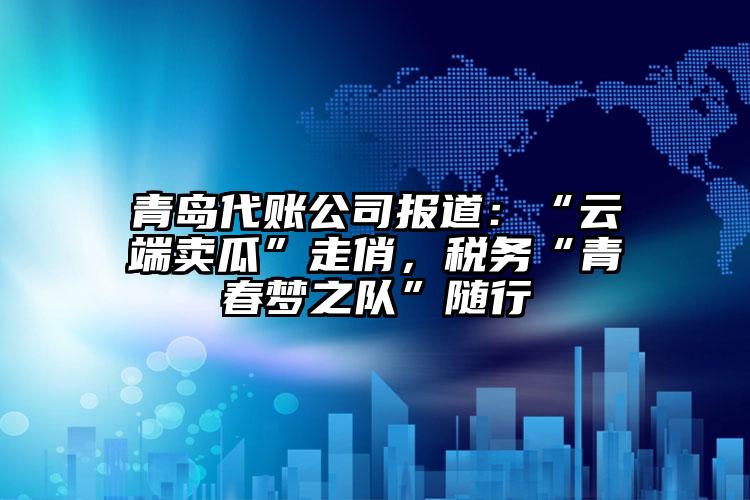 青島代賬公司報道：“云端賣瓜”走俏，稅務“青春夢之隊”隨行