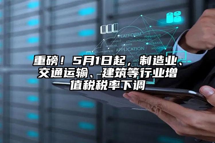 重磅！5月1日起，制造業、交通運輸、建筑等行業增值稅稅率下調