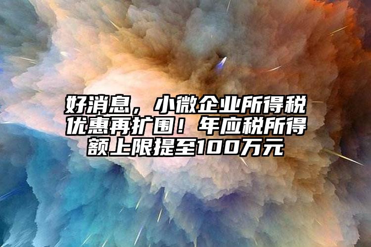 好消息，小微企業所得稅優惠再擴圍！年應稅所得額上限提至100萬元