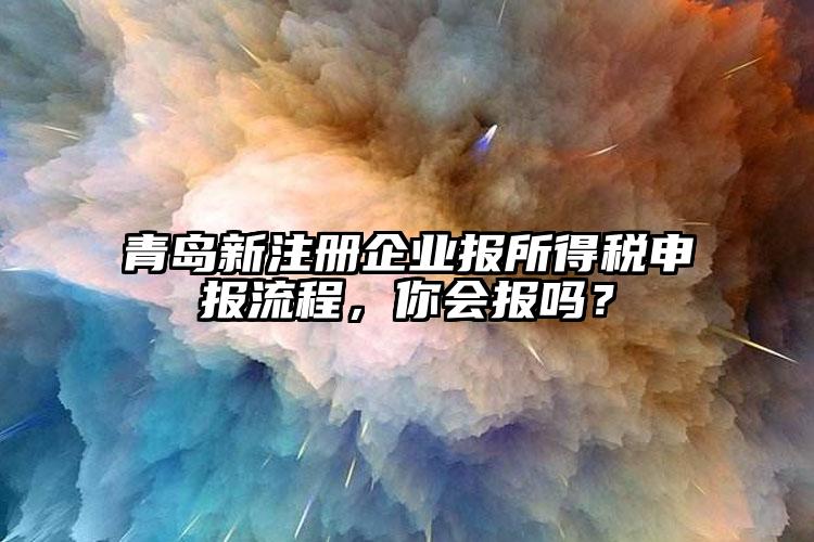 青島新注冊企業報所得稅申報流程，你會報嗎？