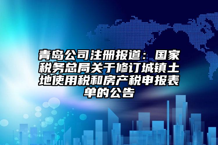 青島公司注冊報道：國家稅務總局關于修訂城鎮土地使用稅和房產稅申報表單的公告